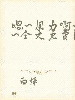 嗯~用力啊~嗯~全文免费阅读