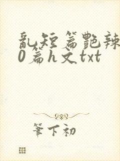 乱短篇艳辣500篇h文txt