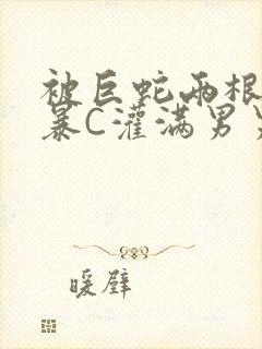 被巨蛇两根强制暴C灌满男男漫画