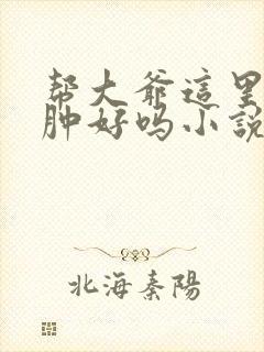 帮大爷这里消消肿好吗小说