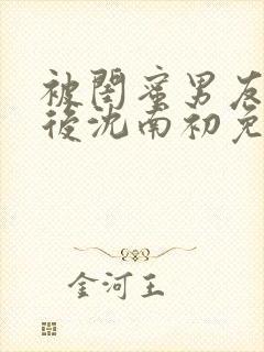 被闺蜜男友认错后沈南初免费阅读