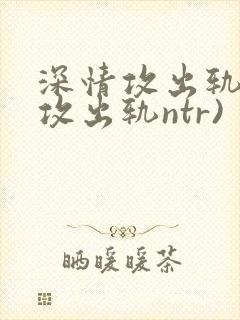 深情攻出轨记(攻出轨ntr)