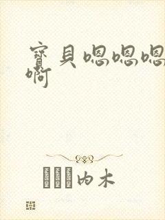 宝贝嗯嗯嗯啊啊啊