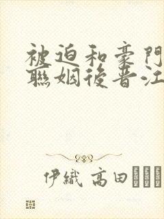 被迫和豪门大佬联姻后晋江