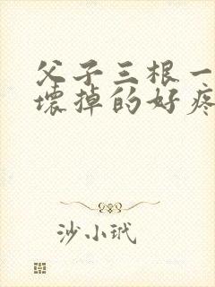 父子三根一起会坏掉的好疼