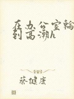 在办公室轮流澡到高潮h封面