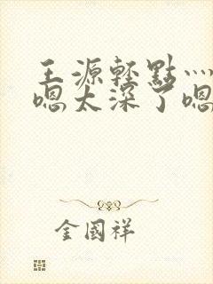 王源轻点灬太粗嗯太深了嗯啊