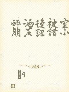 醉酒后被室友男朋友认错小说