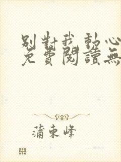 别对我动心全文免费阅读无弹窗