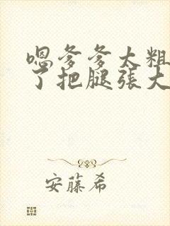 嗯爹爹太粗太长了把腿张大点
