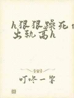 h狠狠躁死你h出轨高h