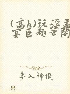 (高h)玩淫孟宴臣趣笔阁
