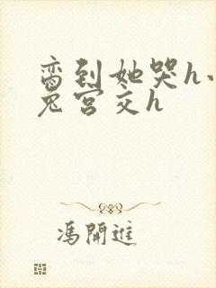 脔到她哭h小白兔宫交h