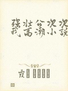 强壮公次次弄得我高潮小说
