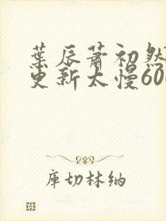 叶辰萧初然刚刚更新太慢600集