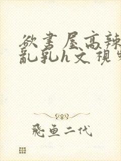 欲书屋高辣h文乱乳h文视频