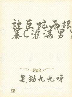 被巨蛇两根强制暴C灌满男男漫画