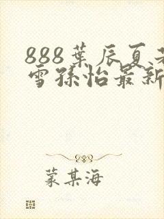 888叶辰夏若雪孙怡最新章节