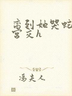 脔到她哭蛇双根宫交h