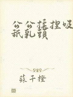 公公揉捏吸吮舔舐乳头