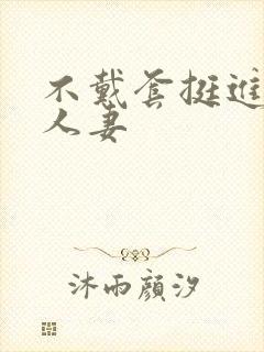 不戴套挺进朋友人妻
