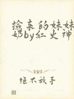 捡来的妹妹会产奶by红火神全文免费阅