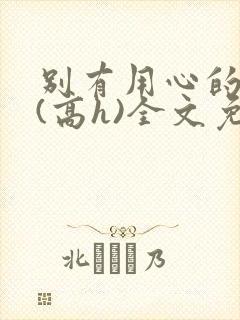 别有用心的姐夫(高h)全文免费阅读小说