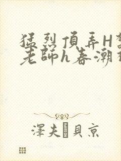 猛烈顶弄H禁欲老师h春潮视频