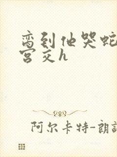 脔到他哭蛇双根宫交h