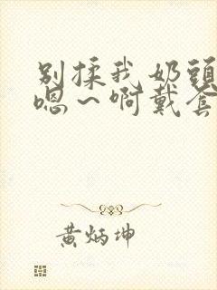 别揉我奶头c我嗯~啊戴套