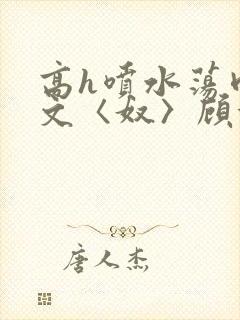 高h喷水荡肉欲文〈奴〉顾依依
