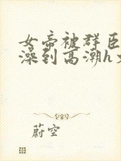 女帝被群臣伦流澡到高潮h文
