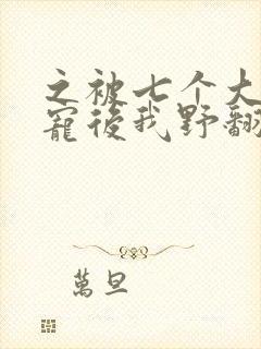 之被七个大佬团宠后我野翻了