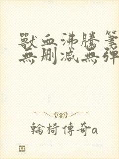 兽血沸腾笔趣阁无删减无弹窗