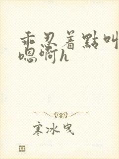 乖忍着点叫出来嗯啊h