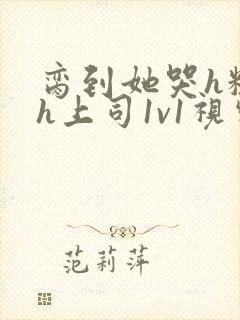 脔到她哭h粗话h上司1v1视频