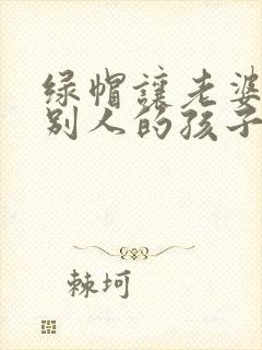 绿帽让老婆生了别人的孩子小说