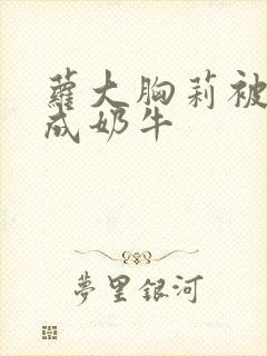 萝大胸莉被调教成奶牛