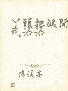 丫头把腿开大让我添添