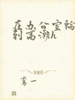 在办公室轮流澡到高潮h