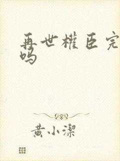 再世权臣完结了吗