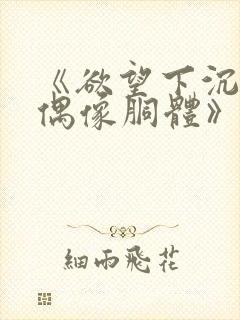 《欲望下沉沦的偶像胴体》无删减