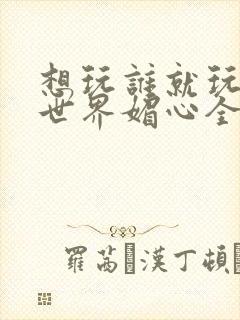 想玩谁就玩谁的世界媚心全文阅读