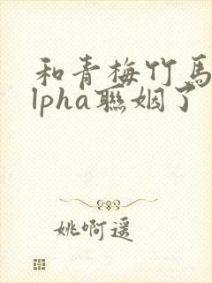 和青梅竹马的alpha联姻了 笔趣阁