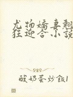 尤物娇妻翘臀疯狂迎合小说