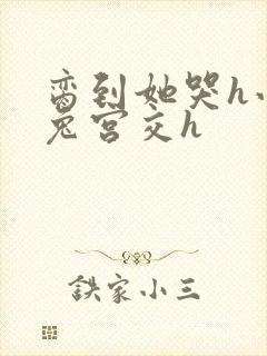 脔到她哭h小白兔宫交h