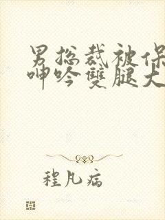 男总裁被保镖c呻吟双腿大张bl