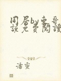 同居by东哥小说免费阅读全文无弹窗