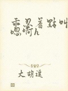 乖忍着点叫出来嗯啊h