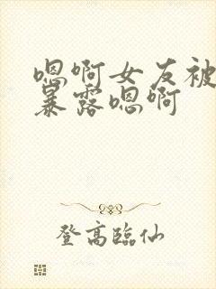 嗯啊女友被调教暴露嗯啊